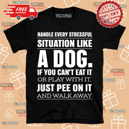 Handle Every Stressful Situation Like A Dog If You Can't Eat It Or Play With It Just Pee On It And Walk Away Shirt
