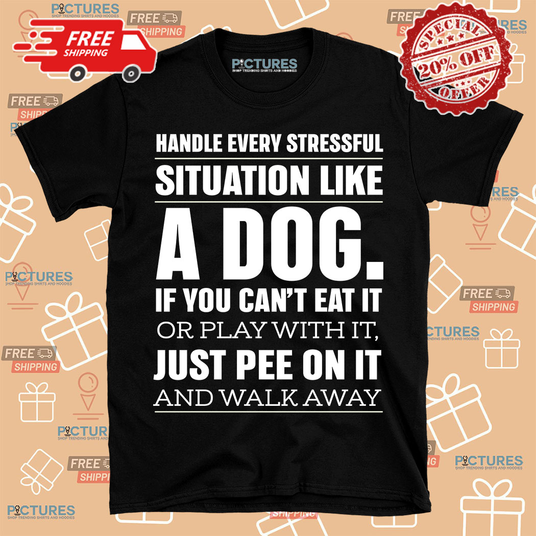 Handle Every Stressful Situation Like A Dog If You Can't Eat It Or Play With It Just Pee On It And Walk Away Shirt