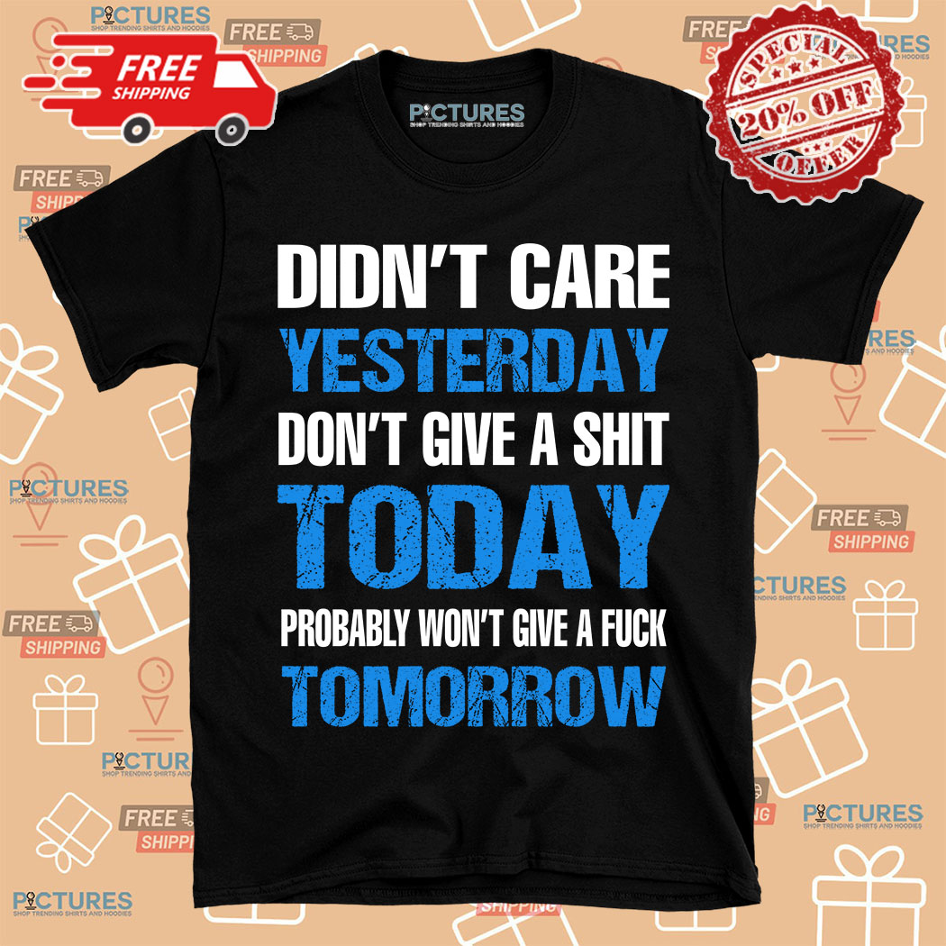 Didn't care yesterday don't give a shit today probably won't give a fuck tomorrow shirt