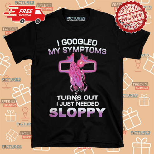 I Googled My Symptons Turns Out I Just Need Sloppy Shirt