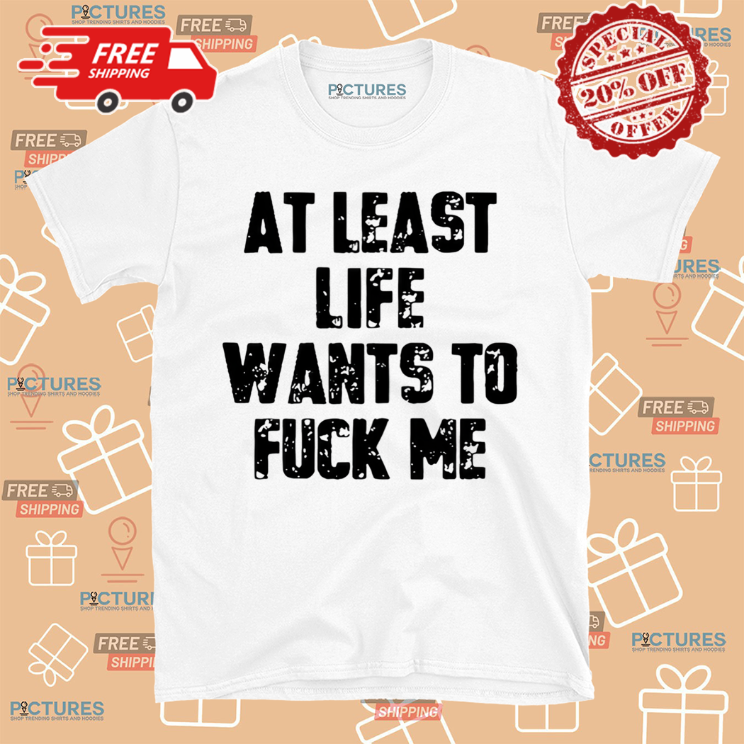 At Least Life Wants To Fuck Me Tall Shirt