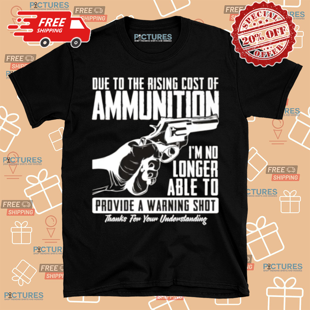 Due To The Rising Cost Of Ammunition I Am No Longer Able To Provide A Warning Shot Shirt