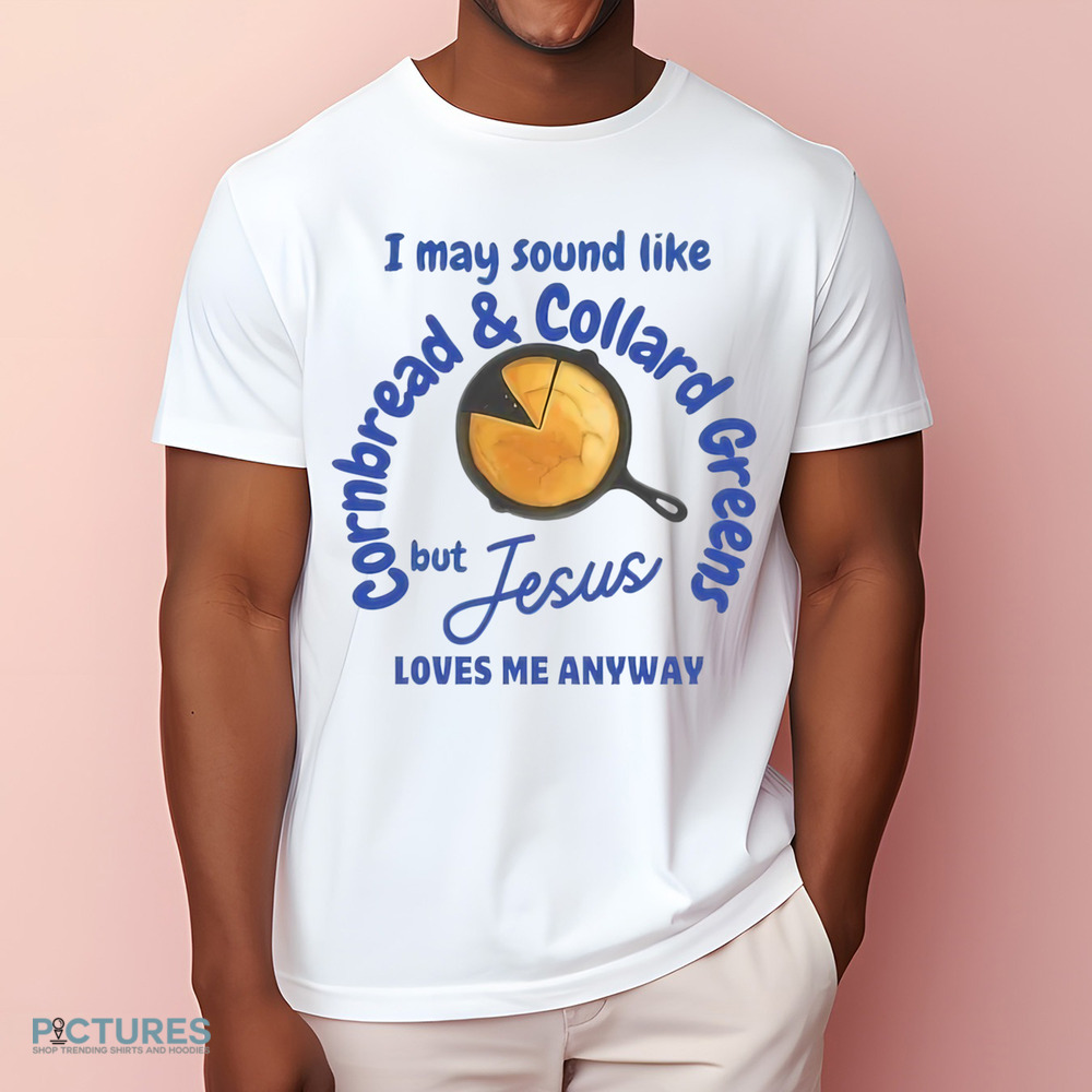 I May Sound Like Cornbread and Collard Green But Jesus Love Me Anyway Shirt I May Sound Like Cornbread and Collard Green But Jesus Love Me Anyway Shirt