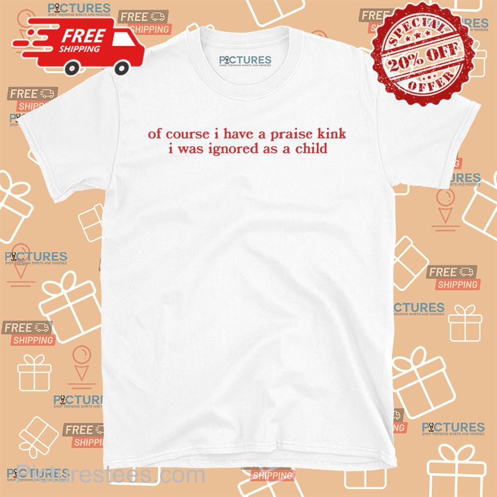 Of Course I Have A Praise Kink I Was Ignored As A Child shirt
