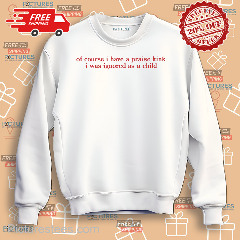 Of Course I Have A Praise Kink I Was Ignored As A Child shirt