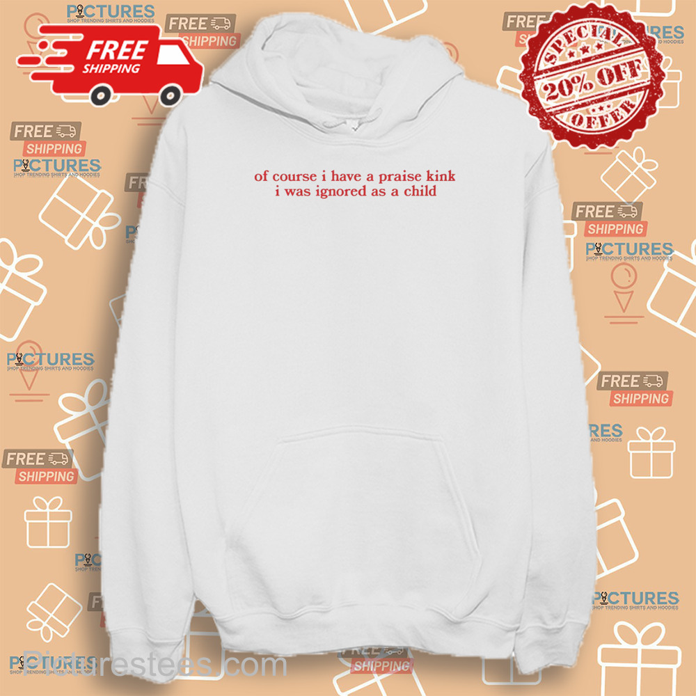 Of Course I Have A Praise Kink I Was Ignored As A Child shirt