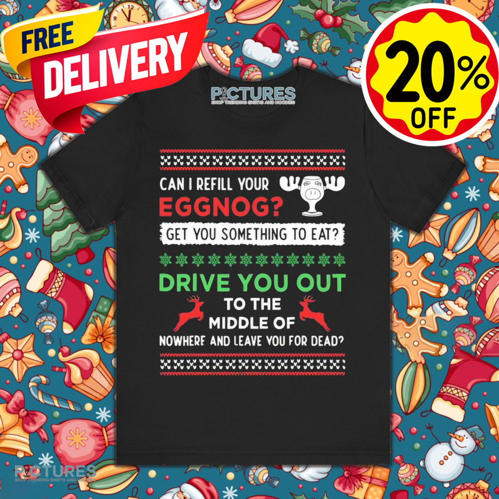Can I Refill Your Eggnog Get Something To Eat Drive You Out To The Middle Of Nowhere And Leave You For Dead Christmas Shirt