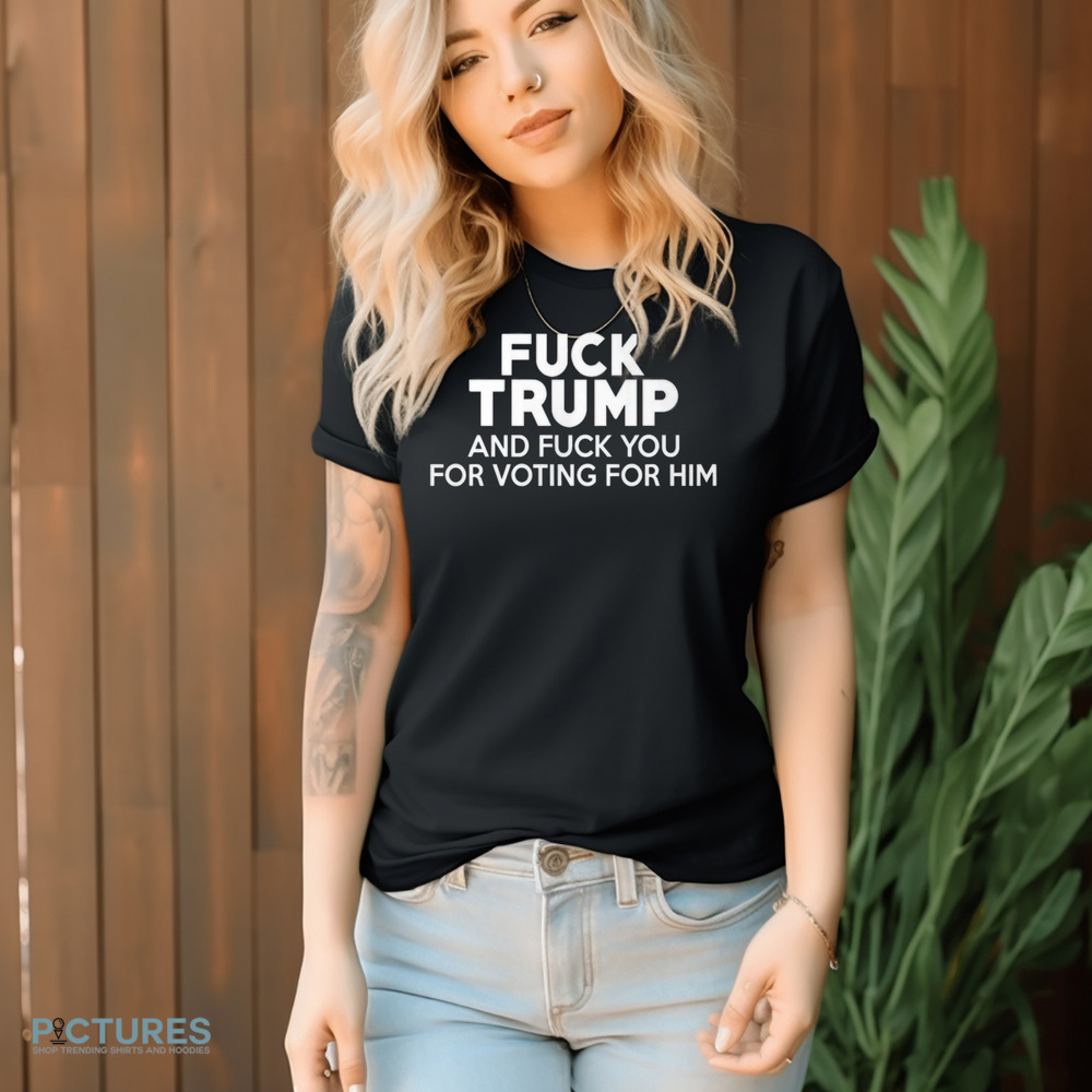 Fuck Trump and Fuck You for Voting for Him Shirt