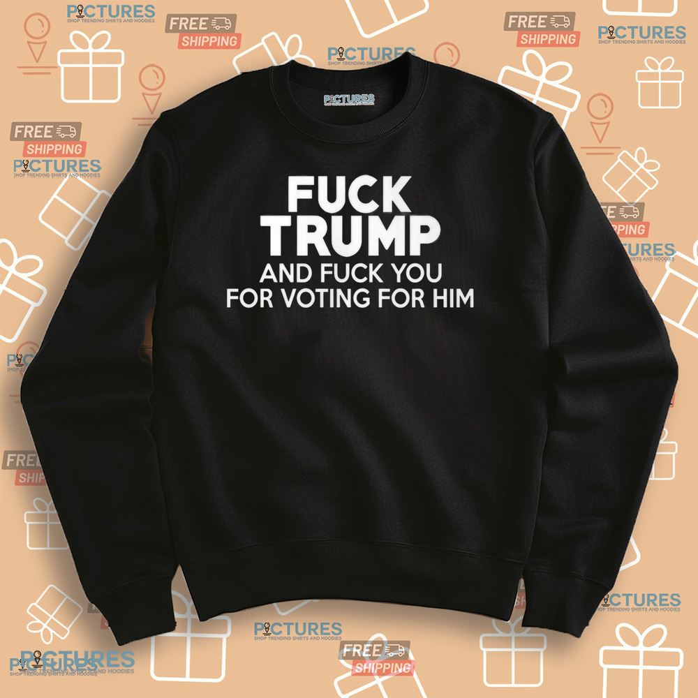 Fuck Trump and Fuck You for Voting for Him Shirt
