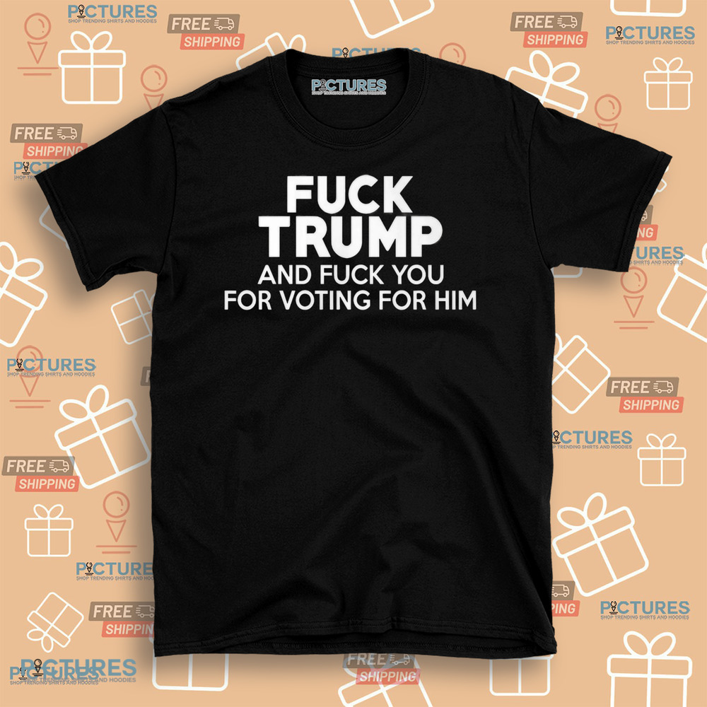 Fuck Trump and Fuck You for Voting for Him Shirt