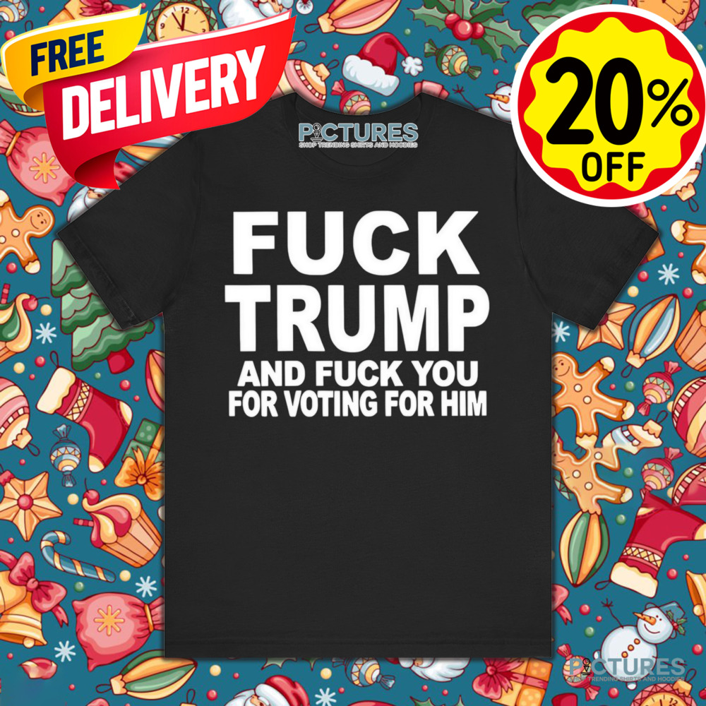 Fuck Trump and fuck you for voting for him shirt