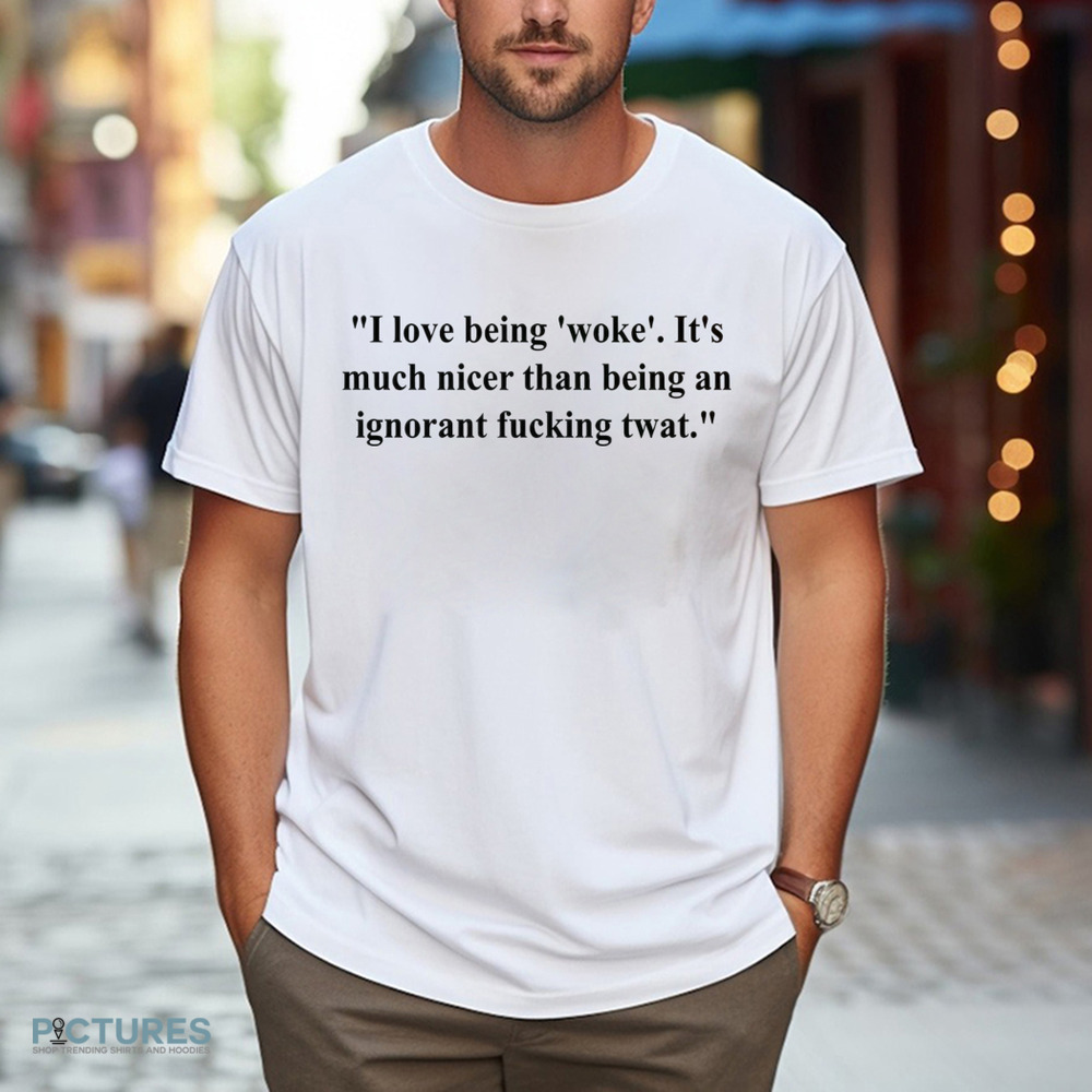 I Love Being Woke It’s Much Nicer Than Being An Ignorant Fucking Twat Shirt