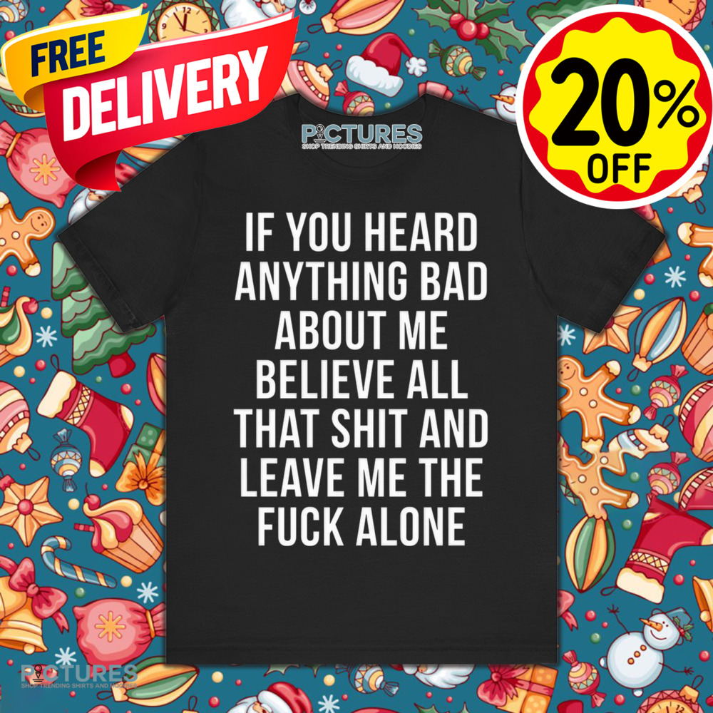 If You Heard Anything Bad About Me Believe All That Shit And Leave Me The Fuck Alone Shirt