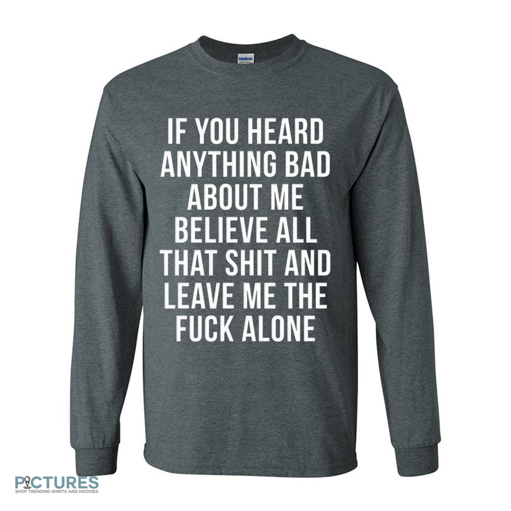 If You Heard Anything Bad About Me Believe All That Shit And Leave Me The Fuck Alone Shirt If You Heard Anything Bad About Me Believe All That Shit And Leave Me The Fuck Alone Shirt