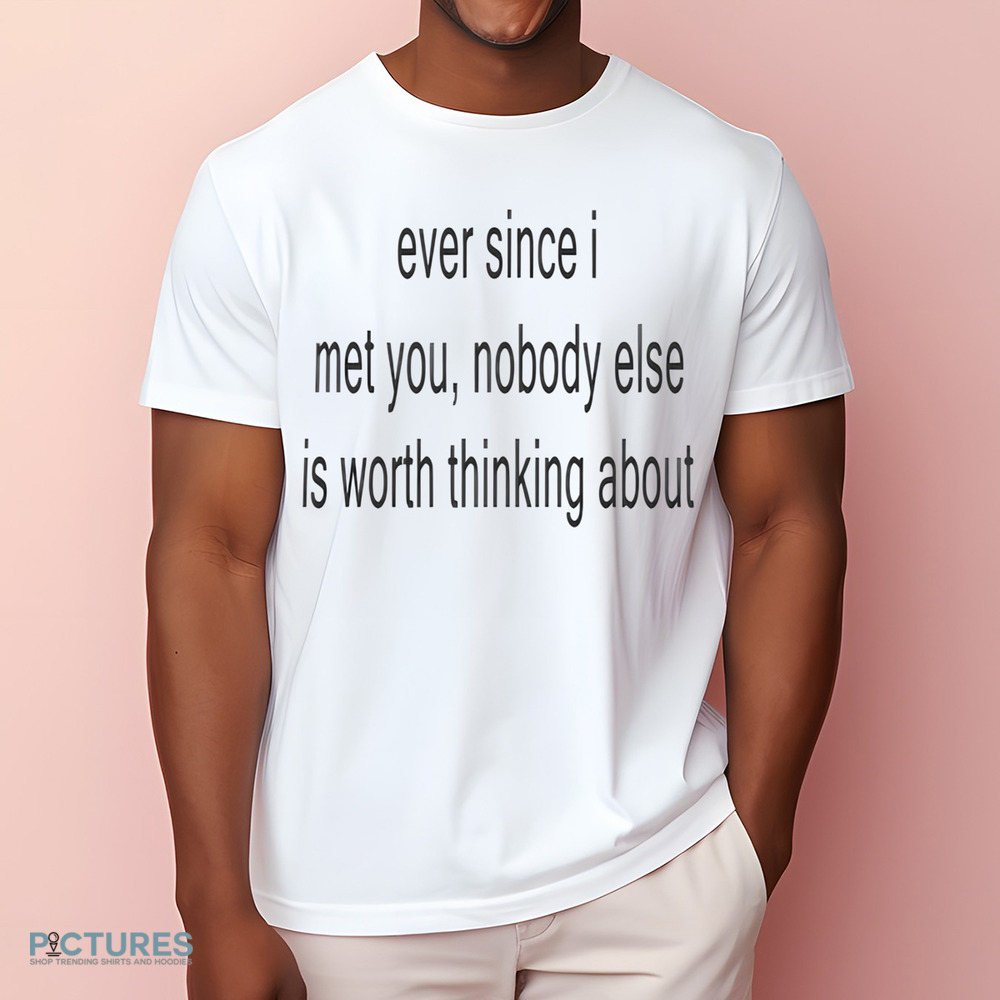 Ever Since I Met You Nobody Else Is Worth Thinking About Shirt