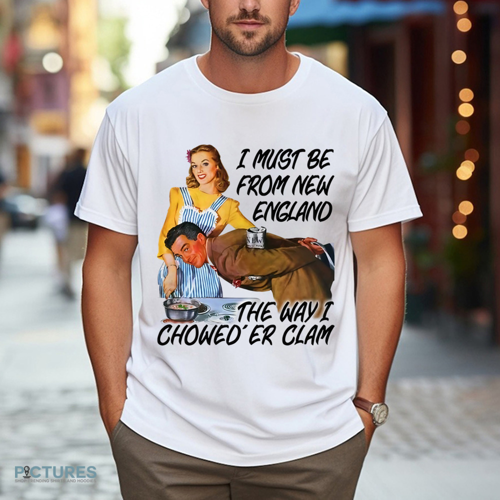I Must Be From New England The Way I Chowed'er Clam Shirt