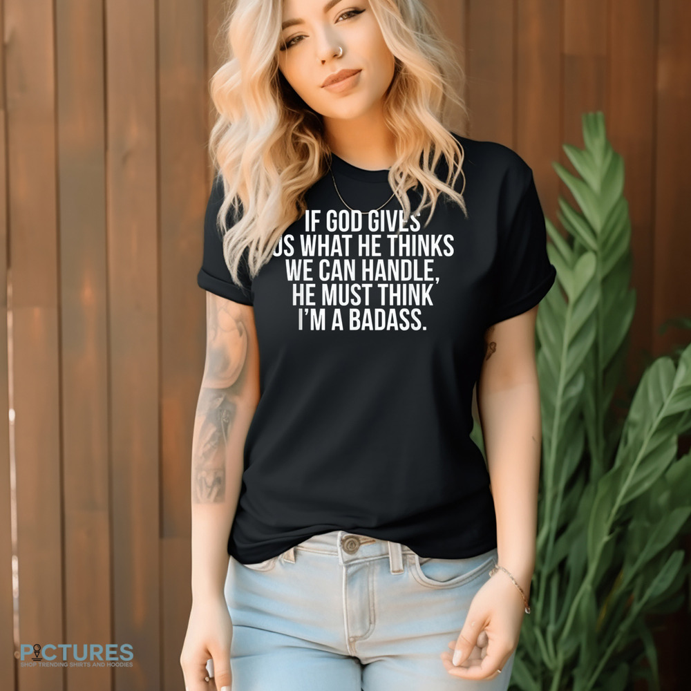 If God Gives Us What He Thinks We Can Handle He Must Think I'm A Badass Shirt