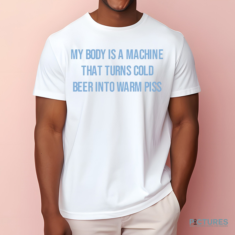 My Body Is A Machine That Turns Cold Beer Into Warm Piss Shirt