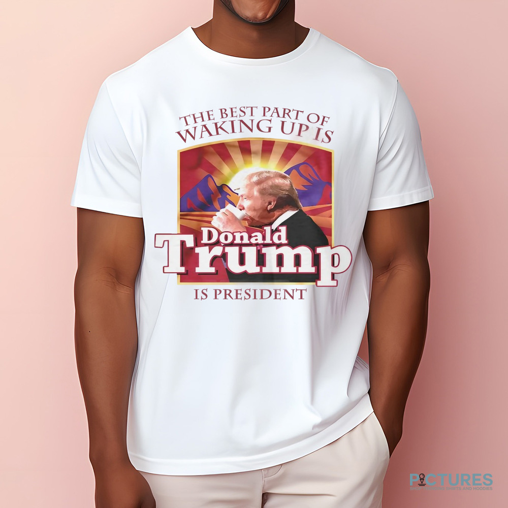 The best part of waking up is Donald Trump is President shirt