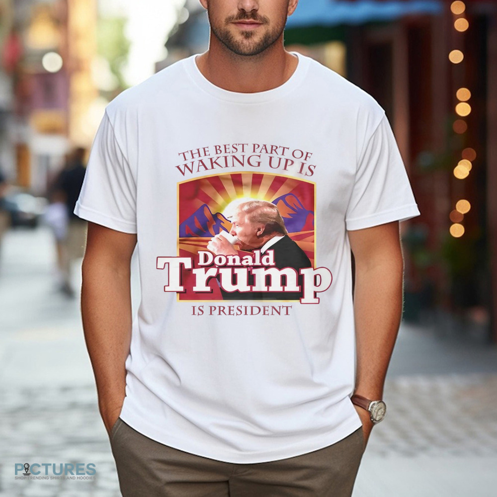 The best part of waking up is Donald Trump is President shirt