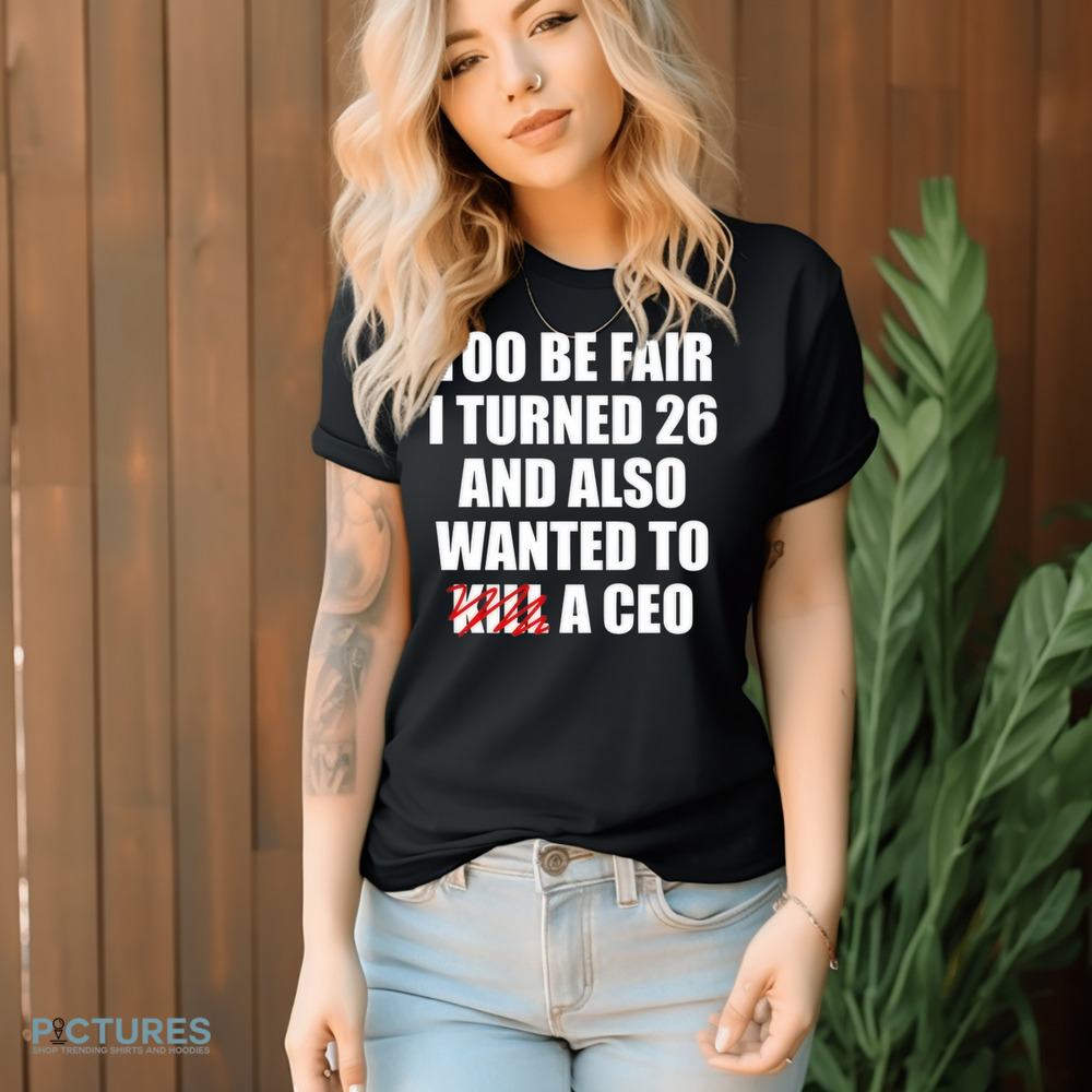 Too Be Fair I Turned 26 And Also Wanted To Kill A Ceo Shirt