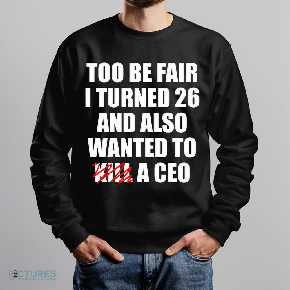 Too Be Fair I Turned 26 And Also Wanted To Kill A Ceo Shirt