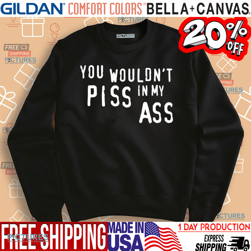 You wouldn’t piss in my ass shirt