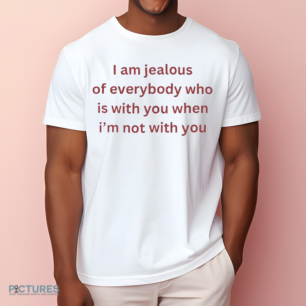 I Am Jealous of Everybody Who Is With You When I’m Not With You Shirt