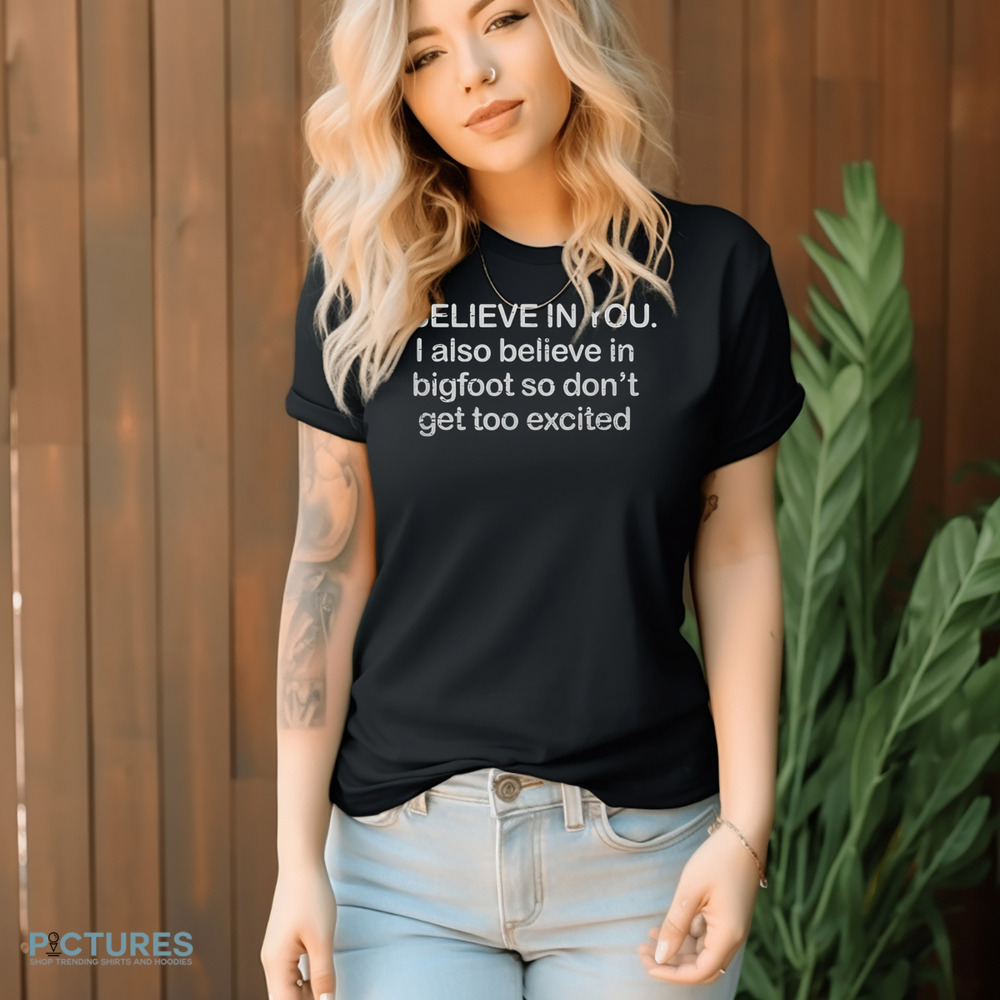 I Believe In You I Also Believe In Bigfoot So Don't Get Too Excited Shirt I Believe In You I Also Believe In Bigfoot So Don't Get Too Excited Shirt
