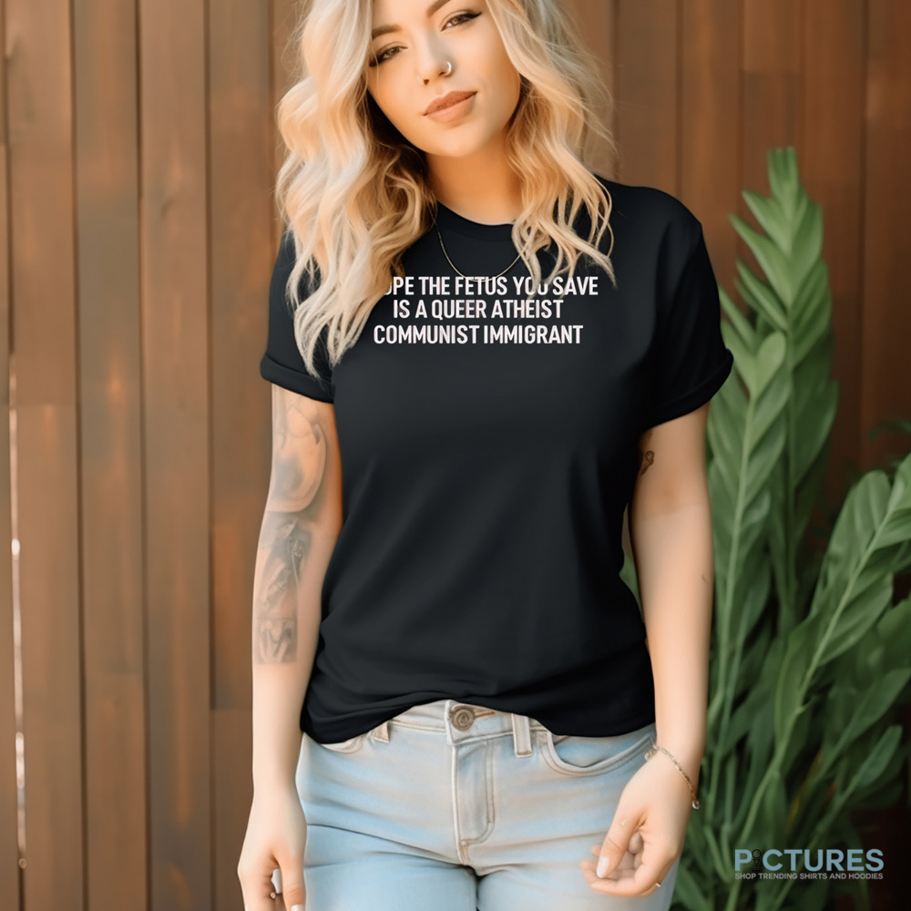 I Hope The Fetus You Save Is A Queer Atheist Communist Immigrant Shirt