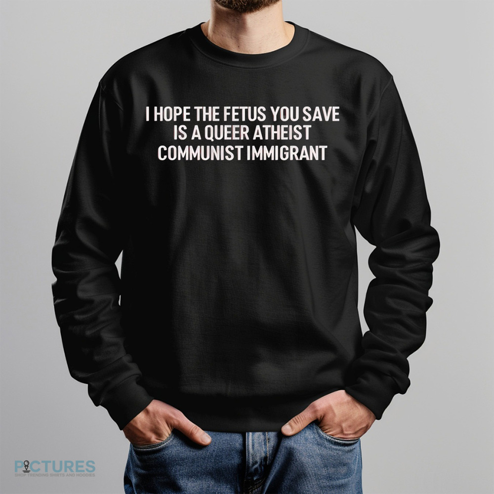 I Hope The Fetus You Save Is A Queer Atheist Communist Immigrant Shirt