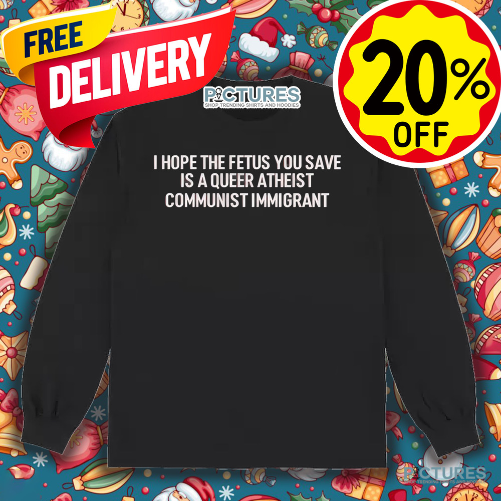 I Hope The Fetus You Save Is A Queer Atheist Communist Immigrant Shirt