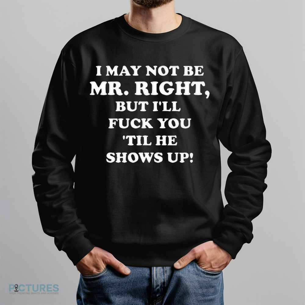 I May Not Be Mr. Right But I'll Fuck You 'Til He Show Up Shirt