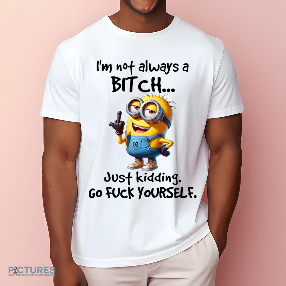 Minion I'm Not Always A Bitch Just Kidding Go Fuck Yourself Shirt