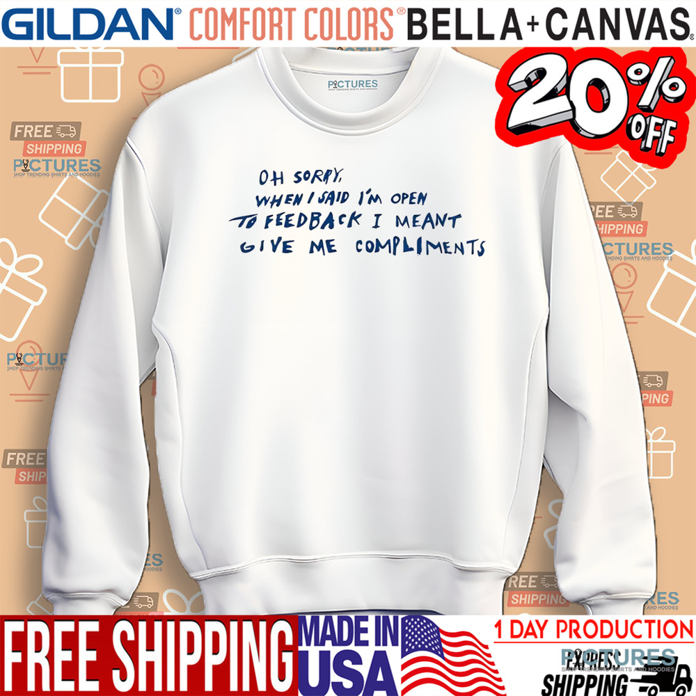 Oh Sorry When I Said I’m Open To Feedback I Meant Give Me Compliments Shirt