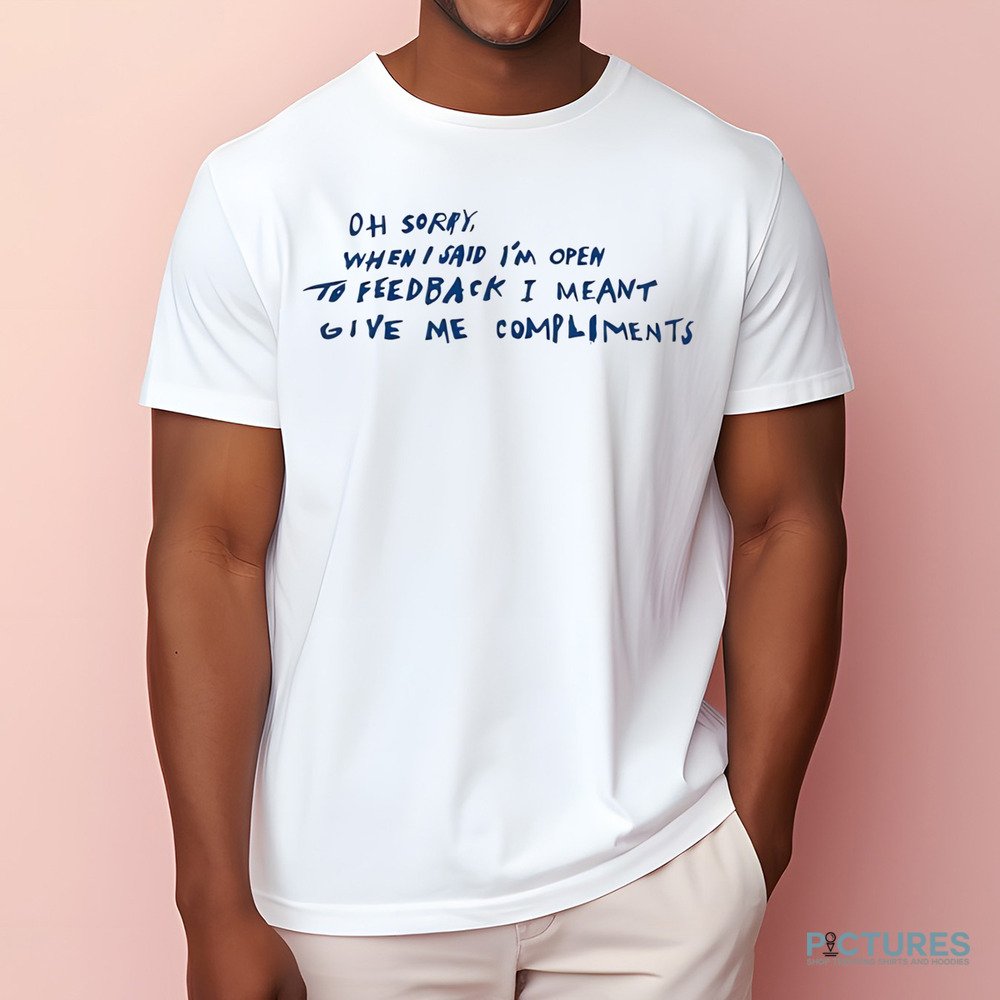 Oh Sorry When I Said I’m Open To Feedback I Meant Give Me Compliments Shirt