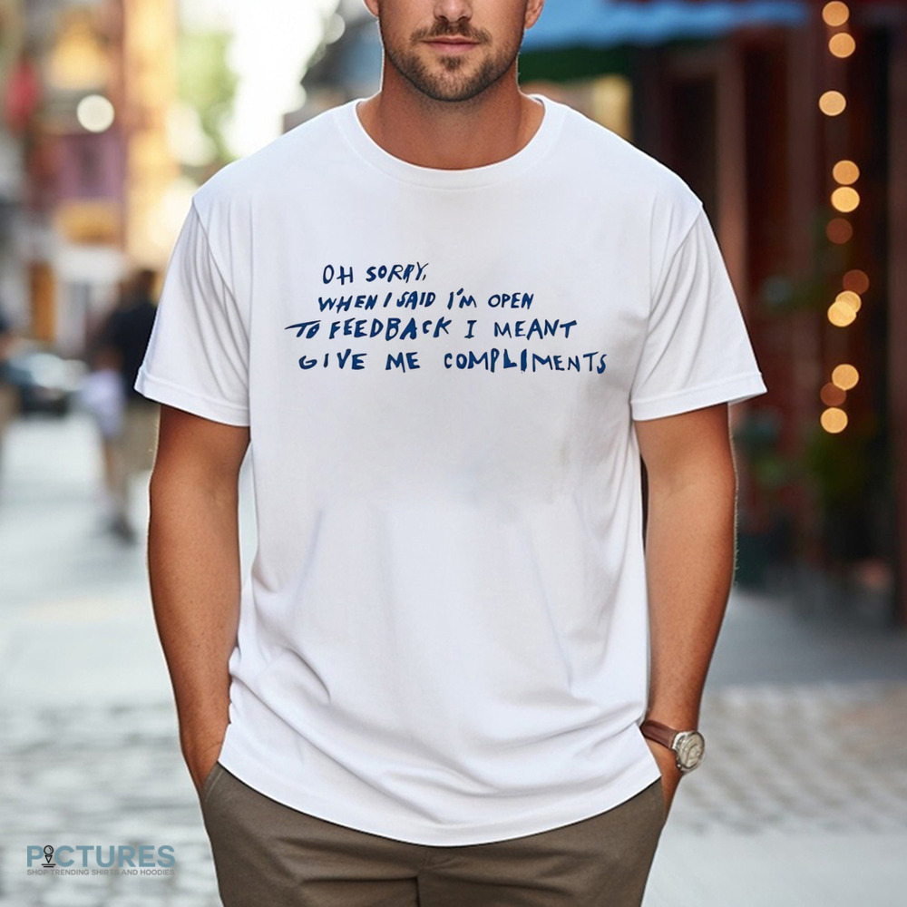 Oh Sorry When I Said I’m Open To Feedback I Meant Give Me Compliments Shirt