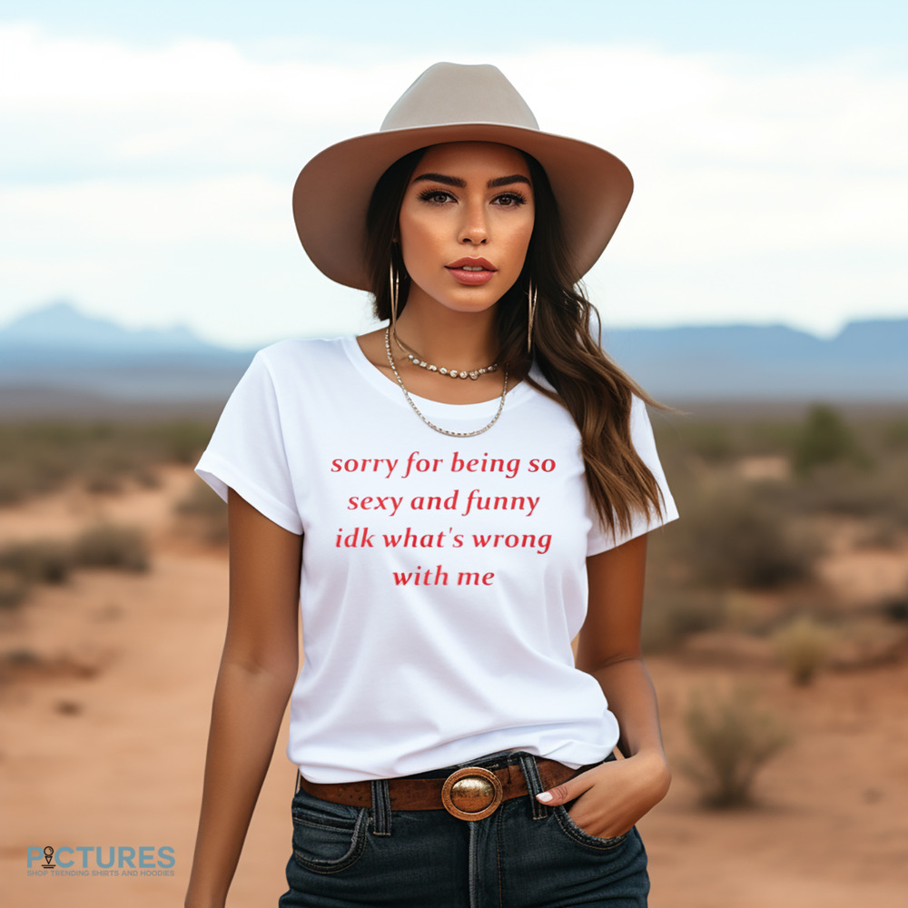 Sorry for Being so Sexy and Funny IDK What’s Wrong With Me Shirt