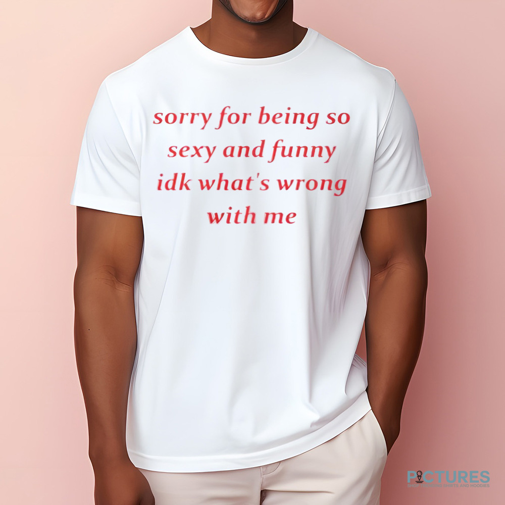 Sorry for Being so Sexy and Funny IDK What’s Wrong With Me Shirt