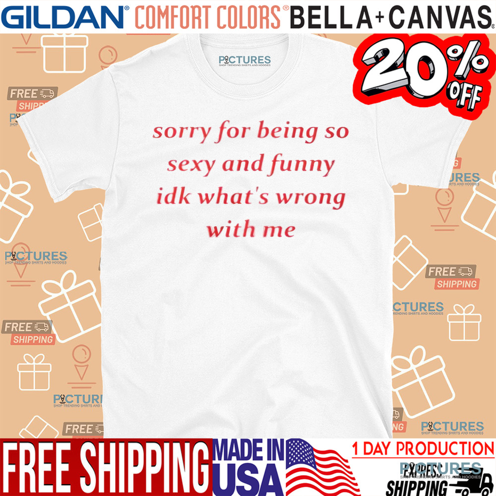 Sorry for Being so Sexy and Funny IDK What’s Wrong With Me Shirt