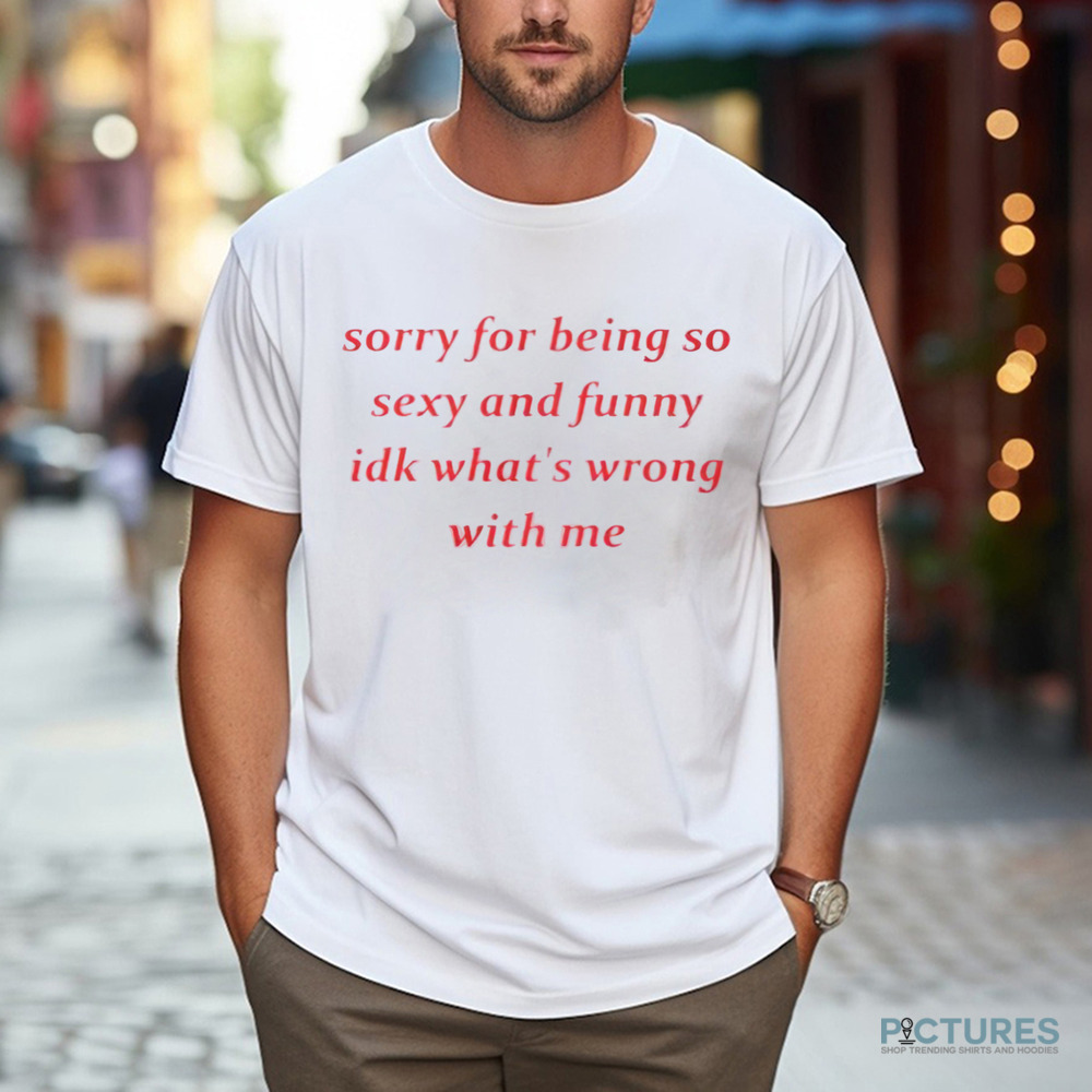 Sorry for Being so Sexy and Funny IDK What’s Wrong With Me Shirt