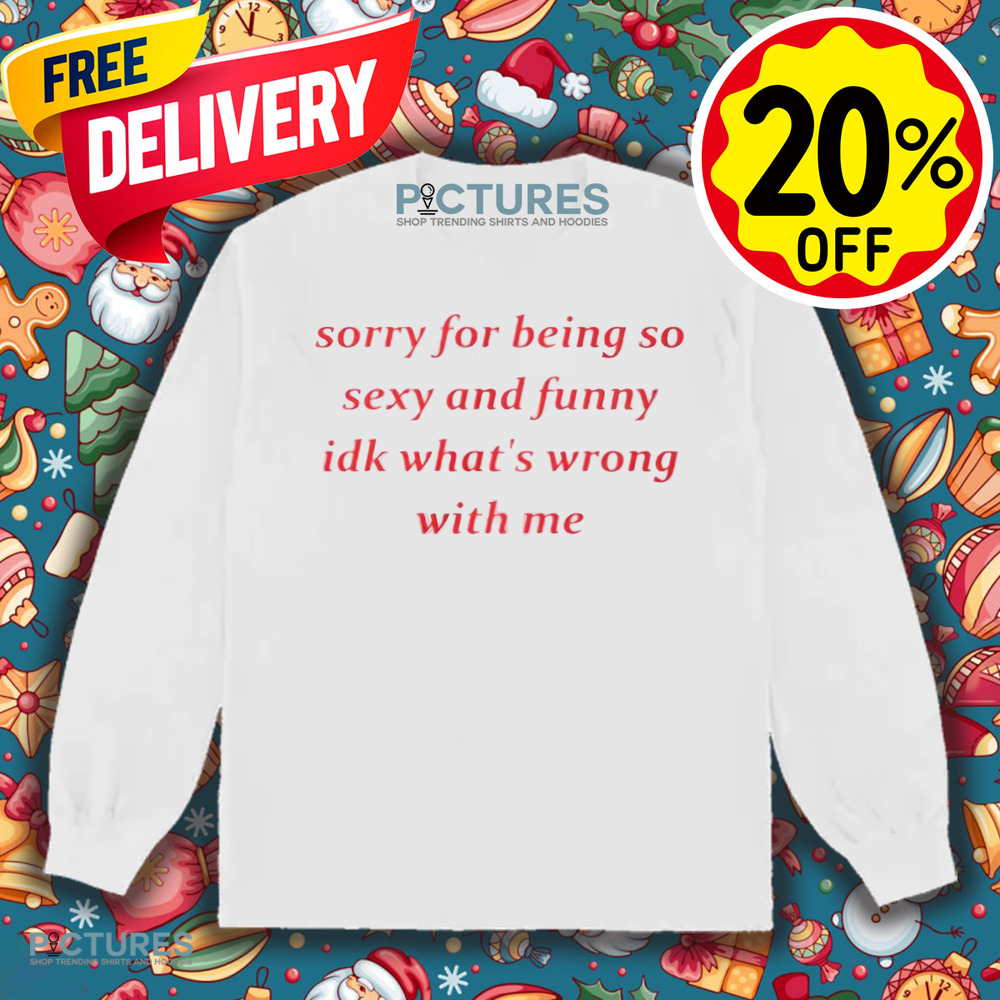 Sorry for Being so Sexy and Funny IDK What’s Wrong With Me Shirt