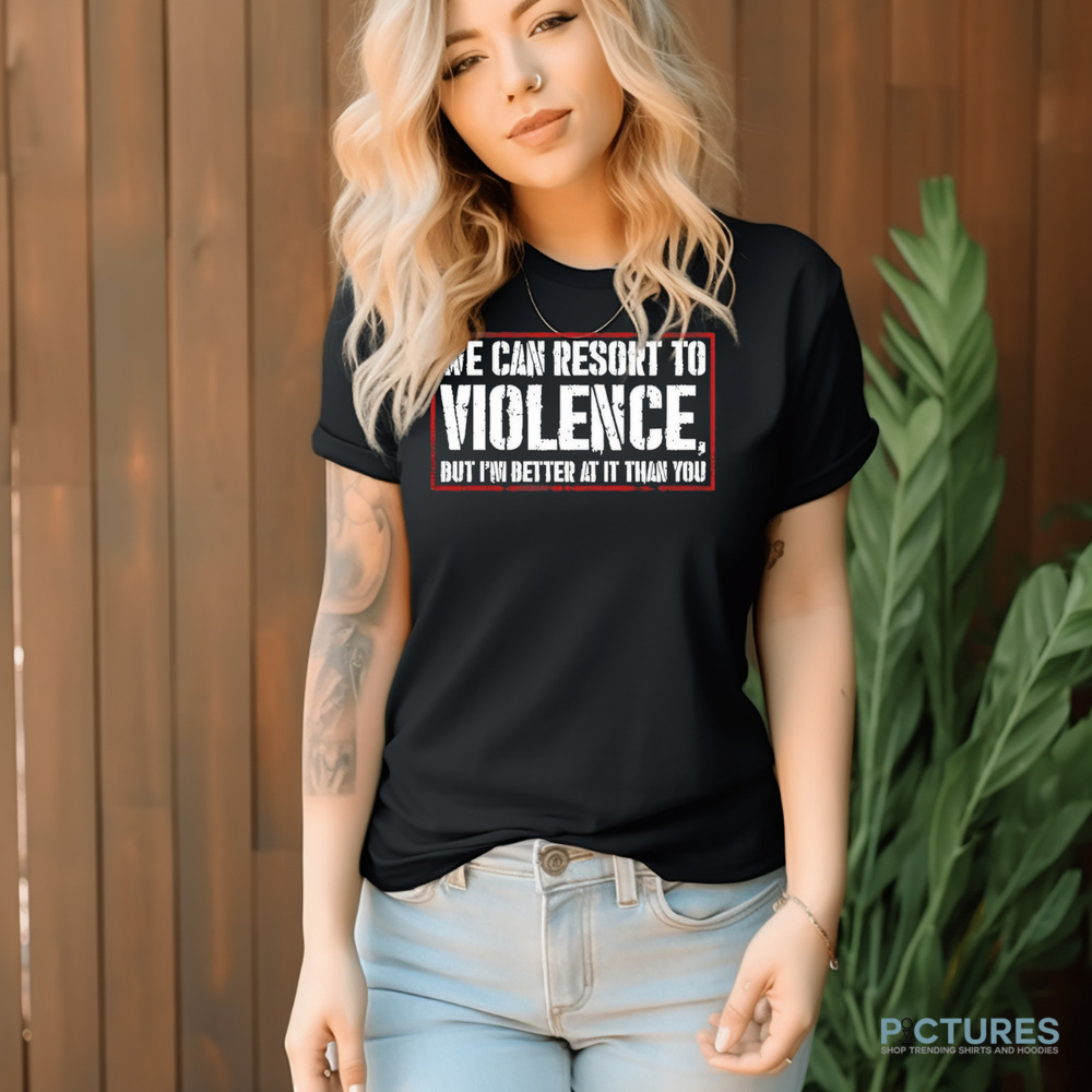 We can resort to violence but I’m better at it than you shirt