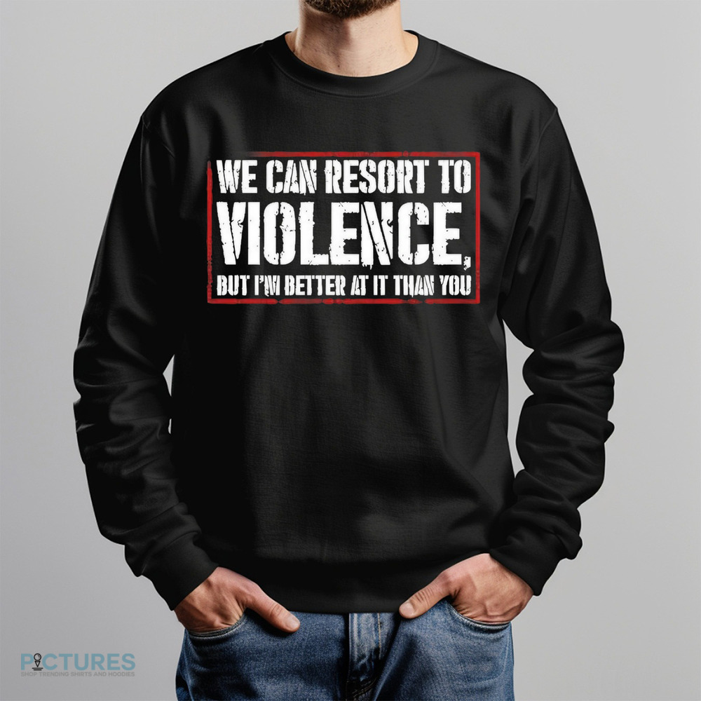 We can resort to violence but I’m better at it than you shirt