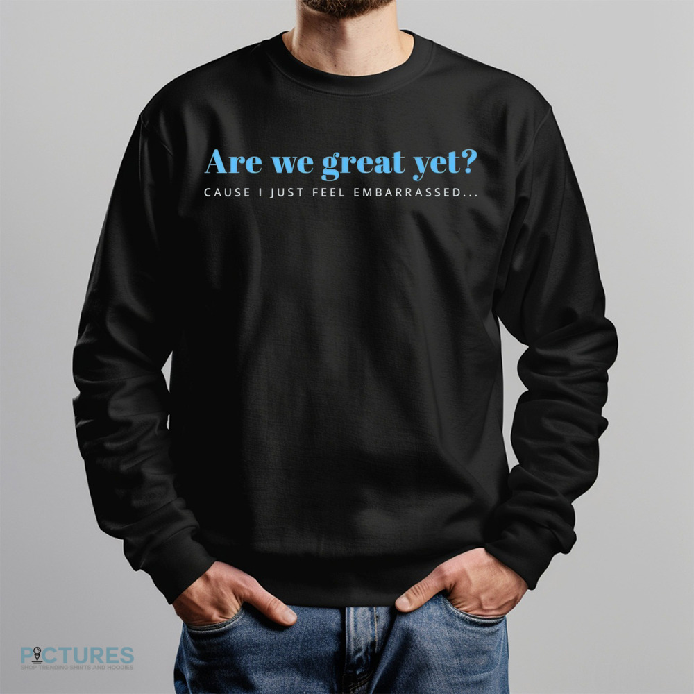 Are We Great Yet Cause I Just Feel Embarrassed Anti Trump Shirt