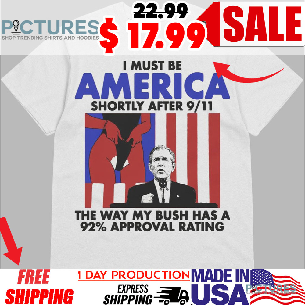 George Bush I Must Be America Shortly After 9 11 The Way My Bush Has A 92 Approval Rating Shirt