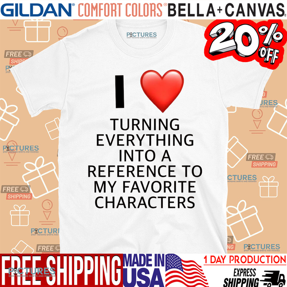 I Love Turning Everything Into A Reference To My Favorite Characters Shirt