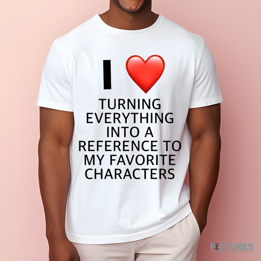 I Love Turning Everything Into A Reference To My Favorite Characters Shirt