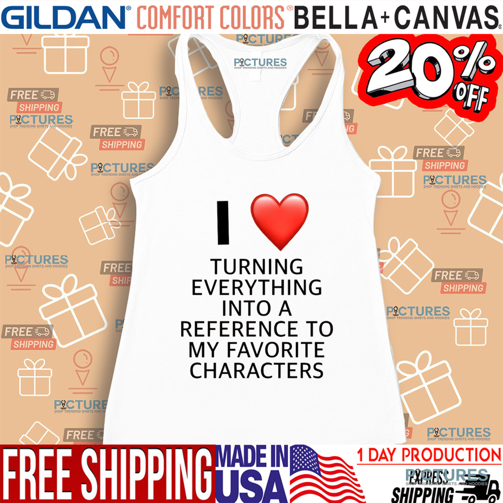 I Love Turning Everything Into A Reference To My Favorite Characters Shirt