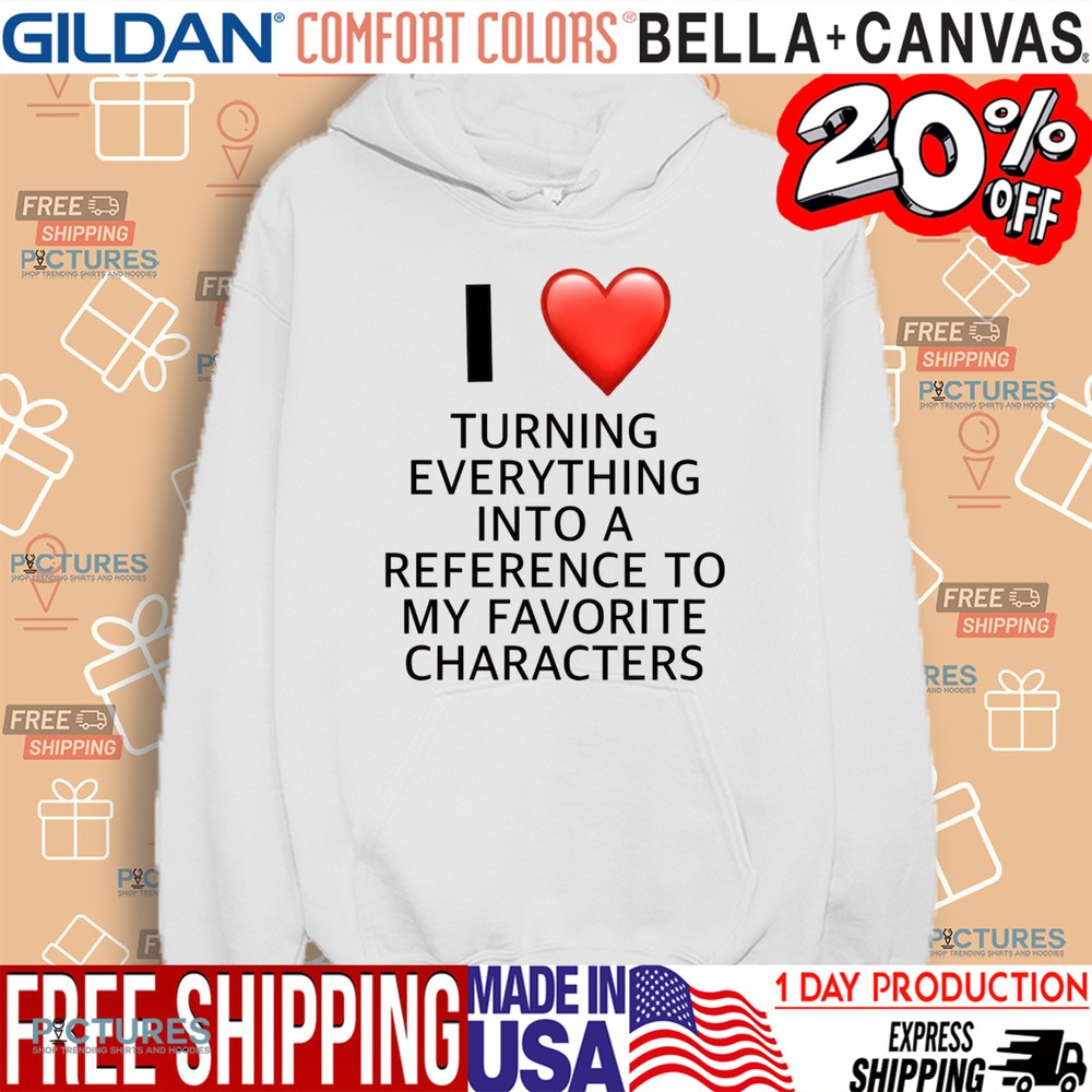I Love Turning Everything Into A Reference To My Favorite Characters Shirt